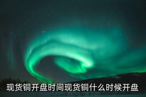 五谷銅業(yè)股票什么時(shí)候開(kāi)盤，現(xiàn)貨銅開(kāi)盤時(shí)間現(xiàn)貨銅什么時(shí)候開(kāi)盤