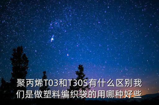 聚丙烯T03和T30S有什么區(qū)別我們是做塑料編織袋的用哪種好些