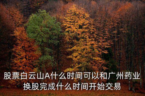 股票白云山A什么時(shí)間可以和廣州藥業(yè)換股完成什么時(shí)間開(kāi)始交易