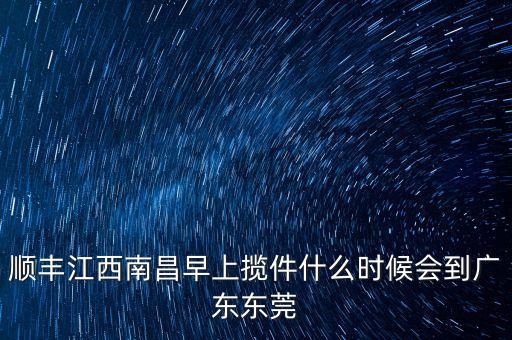 順豐攬件什么時候出發(fā)，順豐江西南昌早上攬件什么時候會到廣東東莞
