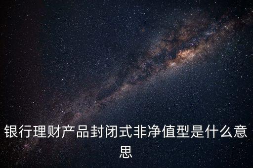 銀行理財產(chǎn)品封閉式非凈值型是什么意思