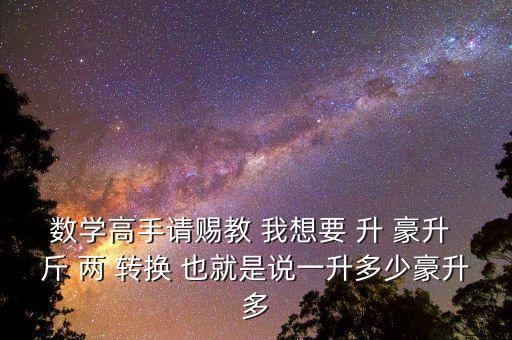 為什么叫轉(zhuǎn)換升水，數(shù)學(xué)高手請(qǐng)賜教 我想要 升 豪升 斤 兩 轉(zhuǎn)換 也就是說(shuō)一升多少豪升多