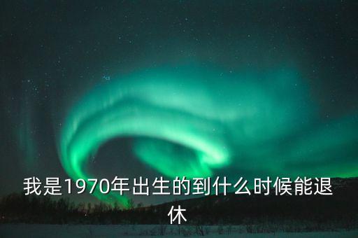 1970年什么時候退休，我是1970年出生的到什么時候能退休