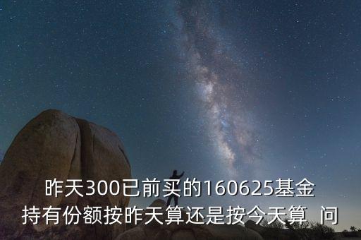 160625什么時(shí)候折算，昨天300已前買的160625基金持有份額按昨天算還是按今天算  問(wèn)