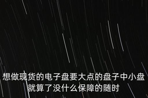 想做現(xiàn)貨的電子盤要大點(diǎn)的盤子中小盤就算了沒什么保障的隨時