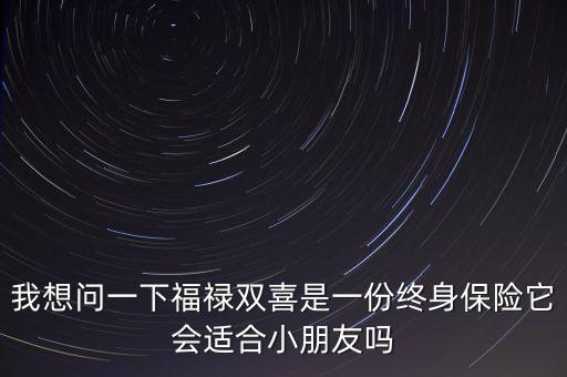 我想問一下福祿雙喜是一份終身保險(xiǎn)它會適合小朋友嗎