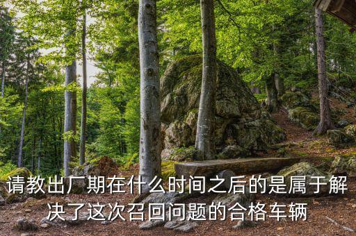 請教出廠期在什么時間之后的是屬于解決了這次召回問題的合格車輛