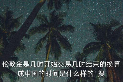 倫敦金是幾時(shí)開始交易幾時(shí)結(jié)束的換算成中國(guó)的時(shí)間是什么樣的  搜