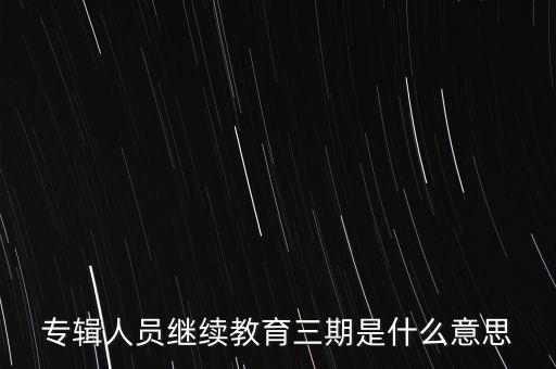 什么是三期人員，專輯人員繼續(xù)教育三期是什么意思