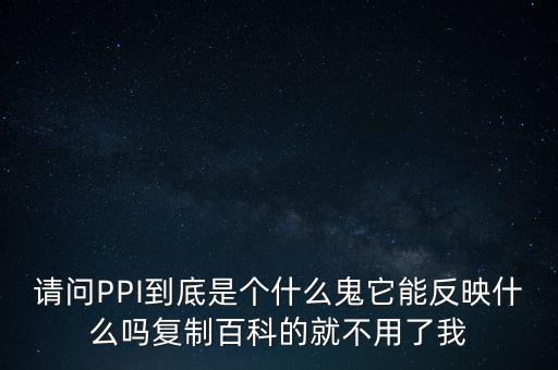 請問PPI到底是個什么鬼它能反映什么嗎復(fù)制百科的就不用了我