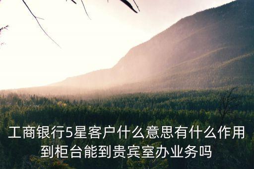 工商銀行5星客戶什么意思有什么作用到柜臺能到貴賓室辦業(yè)務嗎