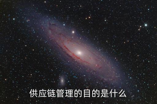 供應(yīng)鏈管理的主要目的是為了什么，供應(yīng)鏈管理目的是什么