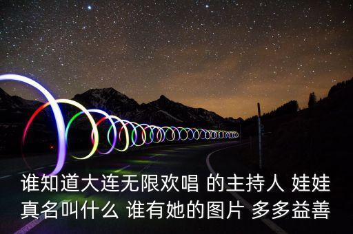大連孫蔭環(huán)女兒叫什么，誰(shuí)知道大連無(wú)限歡唱 的主持人 娃娃真名叫什么 誰(shuí)有她的圖片 多多益善