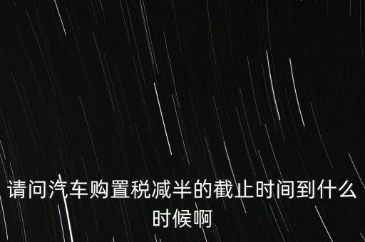 新車購置稅減半的政策到什么時候，汽車購置稅減半的時間從什么時候結(jié)束