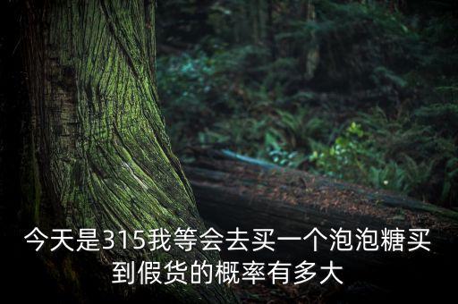 今天是315我等會(huì)去買一個(gè)泡泡糖買到假貨的概率有多大