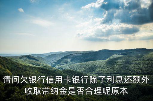 請問欠銀行信用卡銀行除了利息還額外收取帶納金是否合理呢原本