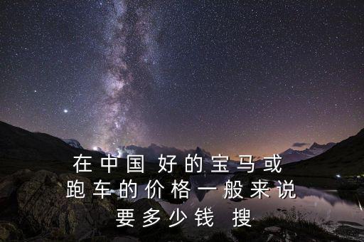 在 中 國(guó)  好 的 寶 馬 或 跑 車(chē) 的 價(jià) 格 一 般 來(lái) 說(shuō) 要 多 少 錢(qián)   搜
