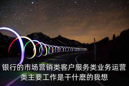 銀行的市場(chǎng)營銷類客戶服務(wù)類業(yè)務(wù)運(yùn)營類主要工作是干什麼的我想