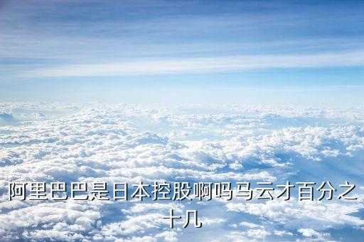 阿里巴巴是日本控股啊嗎馬云才百分之十幾