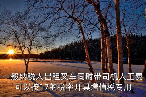 一般納稅人出租叉車同時帶司機人工費可以按17的稅率開具增值稅專用
