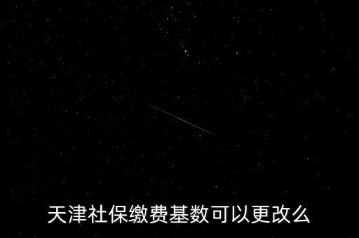 天津養(yǎng)老保險基數(shù)什么時候改的，天津社保繳費基數(shù)可以更改么
