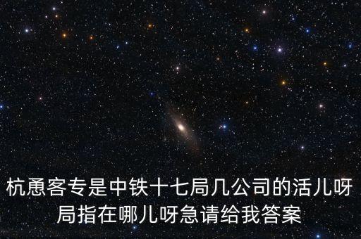 金輪工程指揮部是什么，杭恿客專(zhuān)是中鐵十七局幾公司的活兒呀局指在哪兒呀急請(qǐng)給我答案