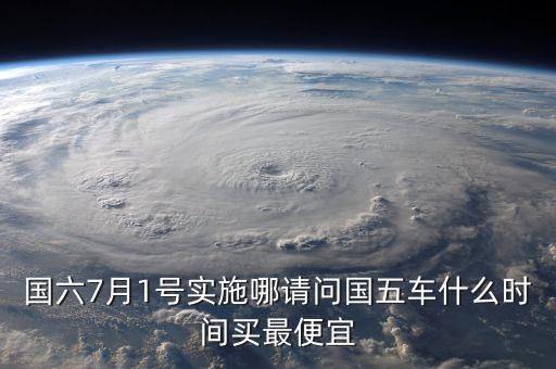 國(guó)六7月1號(hào)實(shí)施哪請(qǐng)問(wèn)國(guó)五車什么時(shí)間買最便宜