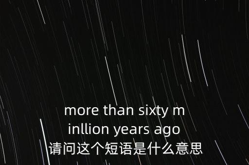 more than sixty minllion years ago 請問這個短語是什么意思