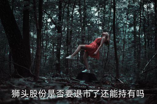 獅頭股份是否要退市了還能持有嗎