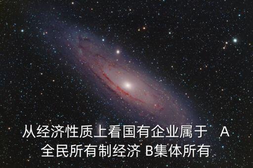 從經(jīng)濟性質(zhì)上看國有企業(yè)屬于   A全民所有制經(jīng)濟 B集體所有
