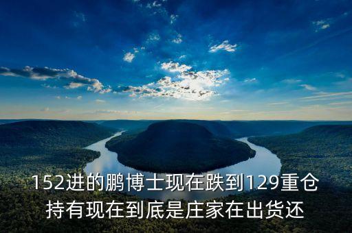 152進(jìn)的鵬博士現(xiàn)在跌到129重倉持有現(xiàn)在到底是莊家在出貨還