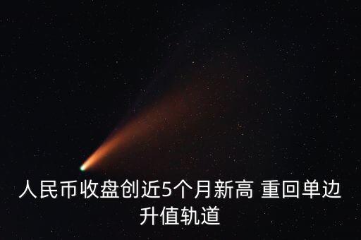 人民幣收盤創(chuàng)近5個月新高 重回單邊升值軌道