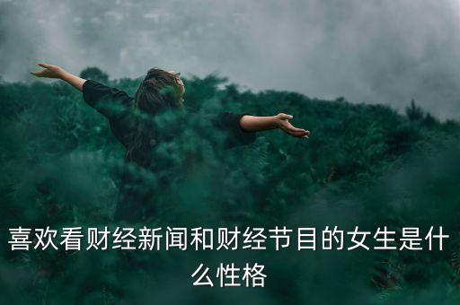 喜歡看財(cái)經(jīng)新聞的女孩是什么性格，喜歡看財(cái)經(jīng)新聞和節(jié)目的女生還喜歡看道德與法頻道拋開提升本