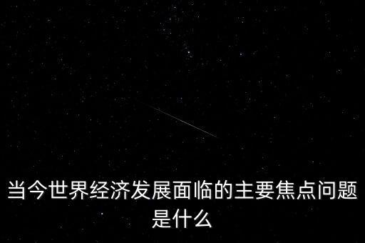 經(jīng)濟(jì)熱點(diǎn)問(wèn)題是什么，當(dāng)今世界經(jīng)濟(jì)發(fā)展面臨的主要焦點(diǎn)問(wèn)題是什么