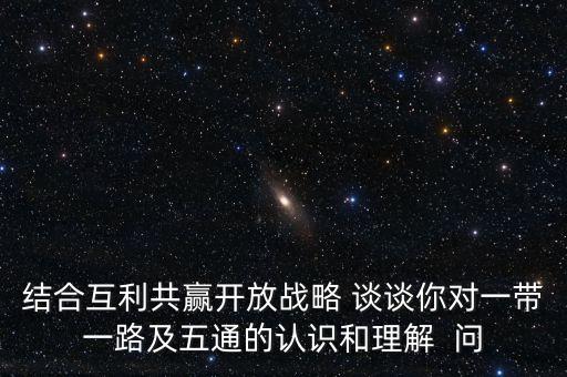 結(jié)合互利共贏開(kāi)放戰(zhàn)略 談?wù)勀銓?duì)一帶一路及五通的認(rèn)識(shí)和理解  問(wèn)
