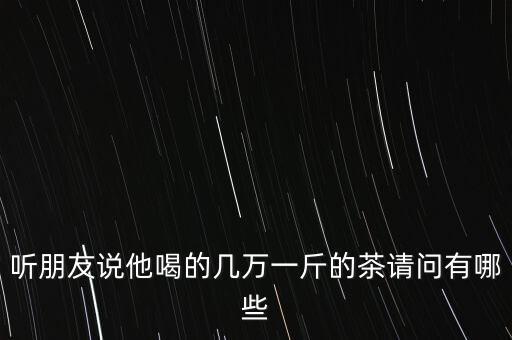 三萬(wàn)元一斤大概什么茶，聽(tīng)朋友說(shuō)他喝的幾萬(wàn)一斤的茶請(qǐng)問(wèn)有哪些