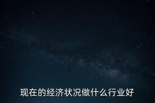 現(xiàn)在經(jīng)濟做什么生意好，現(xiàn)在的經(jīng)濟狀況做什么行業(yè)好