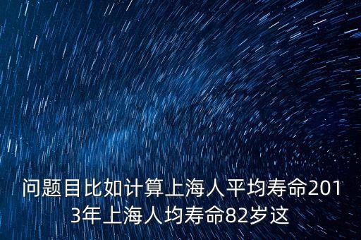 問(wèn)題目比如計(jì)算上海人平均壽命2013年上海人均壽命82歲這