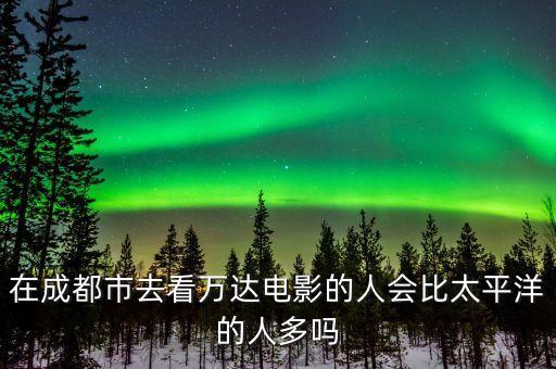 在成都市去看萬達(dá)電影的人會比太平洋的人多嗎