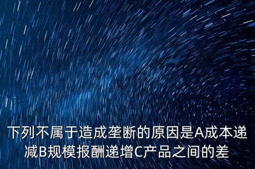 下列不屬于造成壟斷的原因是A成本遞減B規(guī)模報(bào)酬遞增C產(chǎn)品之間的差