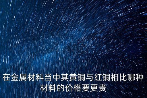 在金屬材料當中其黃銅與紅銅相比哪種材料的價格要更貴