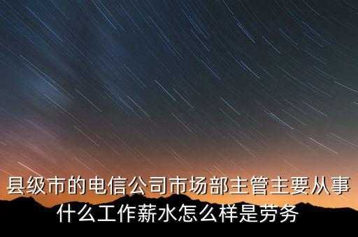 縣級市的電信公司市場部主管主要從事什么工作薪水怎么樣是勞務