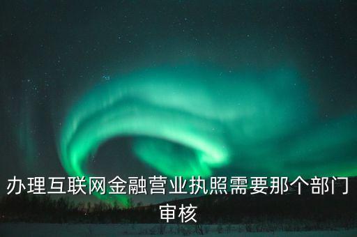 互聯(lián)網(wǎng)金融什么部門(mén)審批，辦理互聯(lián)網(wǎng)金融營(yíng)業(yè)執(zhí)照需要那個(gè)部門(mén)審核