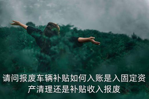 請(qǐng)問報(bào)廢車輛補(bǔ)貼如何入賬是入固定資產(chǎn)清理還是補(bǔ)貼收入報(bào)廢