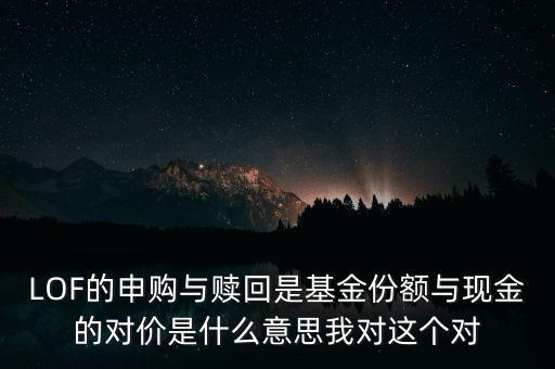 LOF的申購與贖回是基金份額與現(xiàn)金的對(duì)價(jià)是什么意思我對(duì)這個(gè)對(duì)