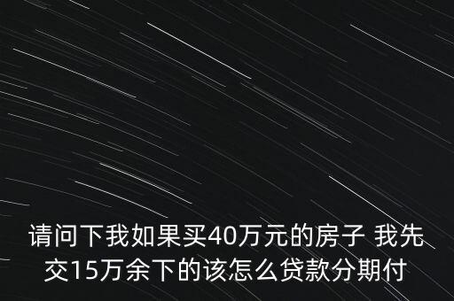 請問下我如果買40萬元的房子 我先交15萬余下的該怎么貸款分期付