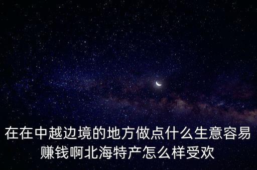 中越邊境什么生意好做，在在中越邊境的地方做點(diǎn)什么生意容易賺錢啊北海特產(chǎn)怎么樣受歡