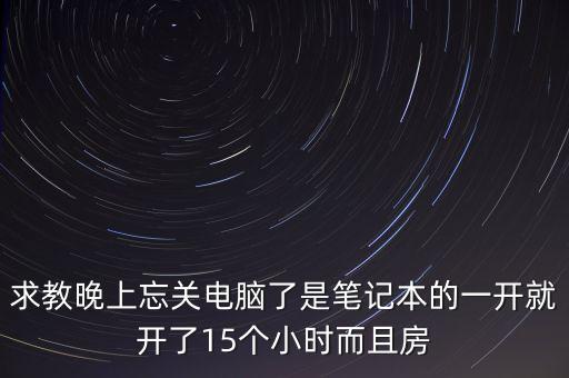 求教晚上忘關(guān)電腦了是筆記本的一開就開了15個(gè)小時(shí)而且房