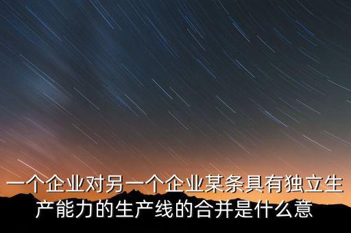 產(chǎn)能合作什么意思，一個(gè)企業(yè)對(duì)另一個(gè)企業(yè)某條具有獨(dú)立生產(chǎn)能力的生產(chǎn)線的合并是什么意