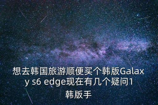 想去韓國旅游順便買個韓版Galaxy s6 edge現(xiàn)在有幾個疑問1韓版手
